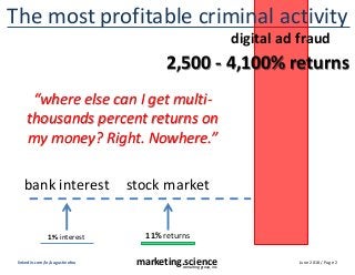 June 2018 / Page 2marketing.scienceconsulting group, inc.
linkedin.com/in/augustinefou
The most profitable criminal activity
2,500 - 4,100% returns
11% returns1% interest
digital ad fraud
stock marketbank interest
“where else can I get multi-
thousands percent returns on
my money? Right. Nowhere.”
 