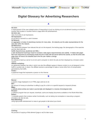 1
Digital Glossary for Advertising Researchers
A
Ad click -
a measurement of the user-initiated action of responding to (such as clicking on) an ad element causing a re-direct to
another Web location or another frame or page within the advertisement.
Ad click rate -
ratio of ad clicks to ad impressions.
Ad impression -
an
a
d
w
h
i
c
h
i
s
s
e
r
v
e
d
t
o
a
u
s
e
r
’
s
b
r
o
w
s
e
r
.
Ad Network
an aggregator or broker of advertising inventory for many sites. Ad networks are the sales representatives for the
web sites within the network.
Ad Relevance -
The relationship between how relevant the ad is to the keyword, the landing page, the demographic of the searcher
and the client web site.
AJAX (Asynchronous JavaScript and XML) -
a web development technique m
e
a
n
t
t
o
i
n
c
r
e
a
s
e
a
w
e
b
p
a
g
e
’
s
r
e
s
p
o
n
s
i
v
e
n
e
s
s
a
n
d
u
s
a
b
i
i
t
y
.
I
t
makes web pages
feel more responsive by exchanging small amounts of data with the server behind the scenes, so that the entire web
page does not have to be reloaded each time the user makes a change.
Ad serving -
the delivery of ads by a server to an end user's computer on which the ads are then displayed by a browser and/or
cached.
Affiliate marketing -
an agreement between two sites in which one site (the affiliate) agrees to feature content or an ad designed to drive
traffic to another site. In return, the affiliate receives a percentage of sales or some other form of compensation
generated by that traffic.
Avatar –
a graphical image that represents a person on the Internet
B
Banner -
a graphic image displayed on an HTML page used as an ad.
Bid –
the amount of money an advertiser is willing to pay for a click on a specific keyword or keyword phrase.
Blog –
a website where entries are made in journal style and displayed in a reverse chronological order.
Browser -
a software program that can request, download, cache and display documents available on the World Wide Web.
Button -
1) clickable graphic that contains certain functionality, such as taking one someplace or executing a program;
2) buttons can also be ads.
Buzz Marketing –
using high-profile entertainment or news to get people to talk about your brand.
C
Caching -
the process of copying a Web element (page or ad) for later reuse.
 