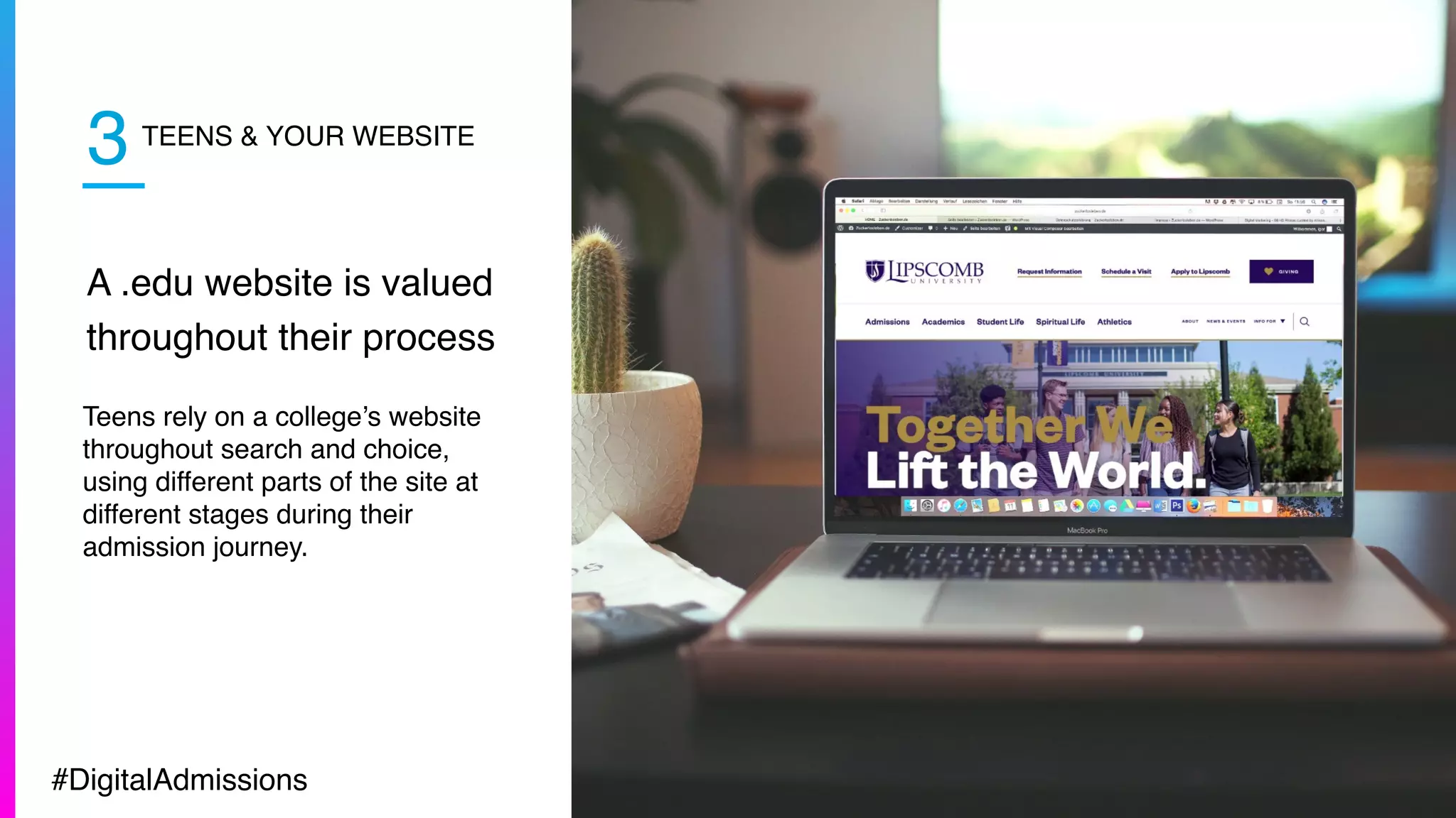 TEENS & YOUR WEBSITE
A .edu website is valued
throughout their process
Teens rely on a college’s website
throughout search and choice,
using different parts of the site at
different stages during their
admission journey.
3
#DigitalAdmissions
 