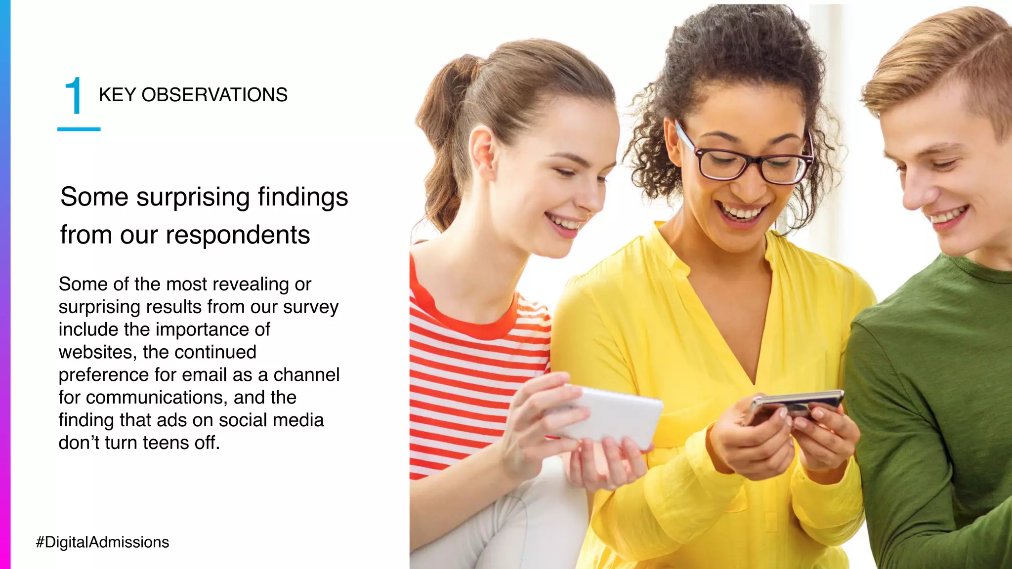 KEY OBSERVATIONS
Some surprising ﬁndings
from our respondents
Some of the most revealing or
surprising results from our survey
include the importance of
websites, the continued
preference for email as a channel
for communications, and the
ﬁnding that ads on social media
don’t turn teens off.
1
#DigitalAdmissions
 