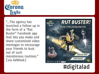 "...The agency has
launched a follow-up in
the form of a "Rut
Buster" Facebook app
that lets you make and
share customized video
montages to encourage
your friends to bust
out of such
monotonous routines."
[via AdWeek]

                          #digitalad
 