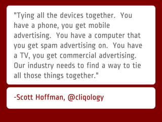 "Tying all the devices together. You
have a phone, you get mobile
advertising. You have a computer that
you get spam advertising on. You have
a TV, you get commercial advertising.
Our industry needs to find a way to tie
all those things together."

-Scott Hoffman, @cliqology
 