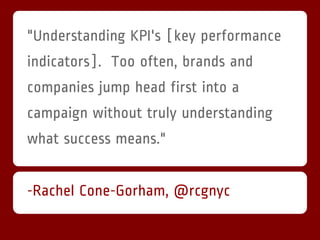 "Understanding KPI's [key performance
indicators]. Too often, brands and
companies jump head first into a
campaign without truly understanding
what success means."


-Rachel Cone-Gorham, @rcgnyc
 