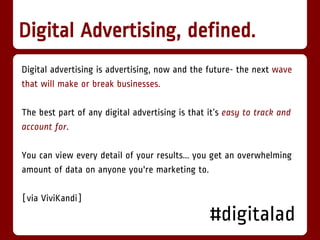 Digital Advertising, defined.
Digital advertising is advertising, now and the future- the next wave
that will make or break businesses.

The best part of any digital advertising is that it’s easy to track and
account for.

You can view every detail of your results... you get an overwhelming
amount of data on anyone you're marketing to.

[via ViviKandi]
                                                 #digitalad
 