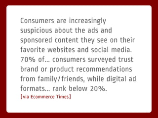 Consumers are increasingly
suspicious about the ads and
sponsored content they see on their
favorite websites and social media.
70% of... consumers surveyed trust
brand or product recommendations
from family/friends, while digital ad
formats... rank below 20%.
[via Ecommerce Times]
 