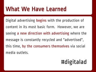 What We Have Learned
Digital advertising begins with the production of
content in its most basic form. However, we are
seeing a new direction with advertising where the
message is constantly recycled and "advertised",
this time, by the consumers themselves via social
media outlets.

                                  #digitalad
 