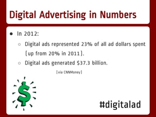 Digital Advertising in Numbers
● In 2012:
  ○ Digital ads represented 23% of all ad dollars spent
     (up from 20% in 2011).
  ○ Digital ads generated $37.3 billion.
                  (via CNNMoney)




                                    #digitalad
 