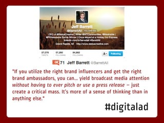 "If you utilize the right brand influencers and get the right
brand ambassadors, you can... yield broadcast media attention
without having to ever pitch or use a press release – just
create a critical mass. It’s more of a sense of thinking than in
anything else."
                                           #digitalad
 