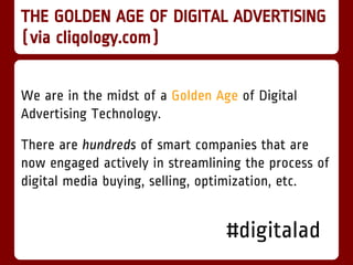 THE GOLDEN AGE OF DIGITAL ADVERTISING
(via cliqology.com)


We are in the midst of a Golden Age of Digital
Advertising Technology.

There are hundreds of smart companies that are
now engaged actively in streamlining the process of
digital media buying, selling, optimization, etc.


                                  #digitalad
 
