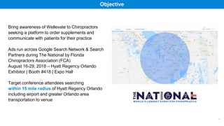 Objective
Bring awareness of Wellevate to Chiropractors
seeking a platform to order supplements and
communicate with patients for their practice
Ads run across Google Search Network & Search
Partners during The National by Florida
Chiropractors Association (FCA)
August 16-29, 2018 – Hyatt Regency Orlando
Exhibitor | Booth #418 | Expo Hall
Target conference attendees searching
within 15 mile radius of Hyatt Regency Orlando
including airport and greater Orlando area
transportation to venue
1
 