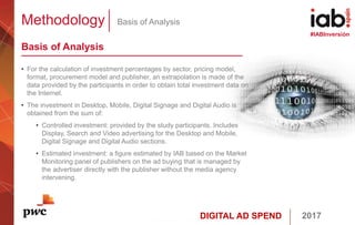 DIGITAL AD SPEND 2017
#IABInversión
Methodology Basis of Analysis
Basis of Analysis
• For the calculation of investment percentages by sector, pricing model,
format, procurement model and publisher, an extrapolation is made of the
data provided by the participants in order to obtain total investment data on
the Internet.
• The investment in Desktop, Mobile, Digital Signage and Digital Audio is
obtained from the sum of:
• Controlled investment: provided by the study participants. Includes
Display, Search and Video advertising for the Desktop and Mobile,
Digital Signage and Digital Audio sections.
• Estimated investment: a figure estimated by IAB based on the Market
Monitoring panel of publishers on the ad buying that is managed by
the advertiser directly with the publisher without the media agency
intervening.
 