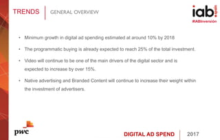 DIGITAL AD SPEND 2017
#IABInversión
TRENDS GENERAL OVERVIEW
• Minimum growth in digital ad spending estimated at around 10% by 2018
• The programmatic buying is already expected to reach 25% of the total investment.
• Video will continue to be one of the main drivers of the digital sector and is
expected to increase by over 15%.
• Native advertising and Branded Content will continue to increase their weight within
the investment of advertisers.
 