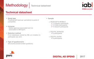 DIGITAL AD SPEND 2017
#IABInversión
Methodology Technical datasheet
Technical datasheet
• Sample
o DESKTOP & MOBILE:
 13 Display participants
 13 Video participants
 13 Search participants
o DIGITAL SIGNAGE
 6 participants
o DIGITAL AUDIO
 9 participants
• Study type
Tracking with biannual periodicity to panel of
companies.
• Universe
Media agencies associated and not
associated to IAB Spain.
• Selection method
From databases owned by IAB, an invitation to
participate was sent.
• Type of questionnaire
Structured (closed-ended questions).
 