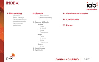 DIGITAL AD SPEND 2017
#IABInversión
INDEX
I. Methodology
• Objectives
• Basis of Analysis
• Technical datasheet
• Representativeness
• Sample Profile
• Participants
II. Results
• Media overview
• Advertisers ranking
1. Desktop & Mobile
Display
• Pricing
• Ad format
• Device
• Procurement
Video
• Pricing
• Ad format
• Device
• Procurement
Search
• Device
2. Digital Signage
3. Digital Audio
III. International Analysis
IV. Conclusions
V. Trends
 