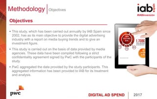 DIGITAL AD SPEND 2017
#IABInversión
Methodology Objectives
Objectives
• This study, which has been carried out annually by IAB Spain since
2002, has as its main objective to provide the digital advertising
industry with a report on media buying trends and to give an
investment figure.
• This study is carried out on the basis of data provided by media
agencies. These data have been compiled following a strict
confidentiality agreement signed by PwC with the participants of the
study.
• PwC aggregated the data provided by the study participants. This
aggregated information has been provided to IAB for its treatment
and analysis.
 