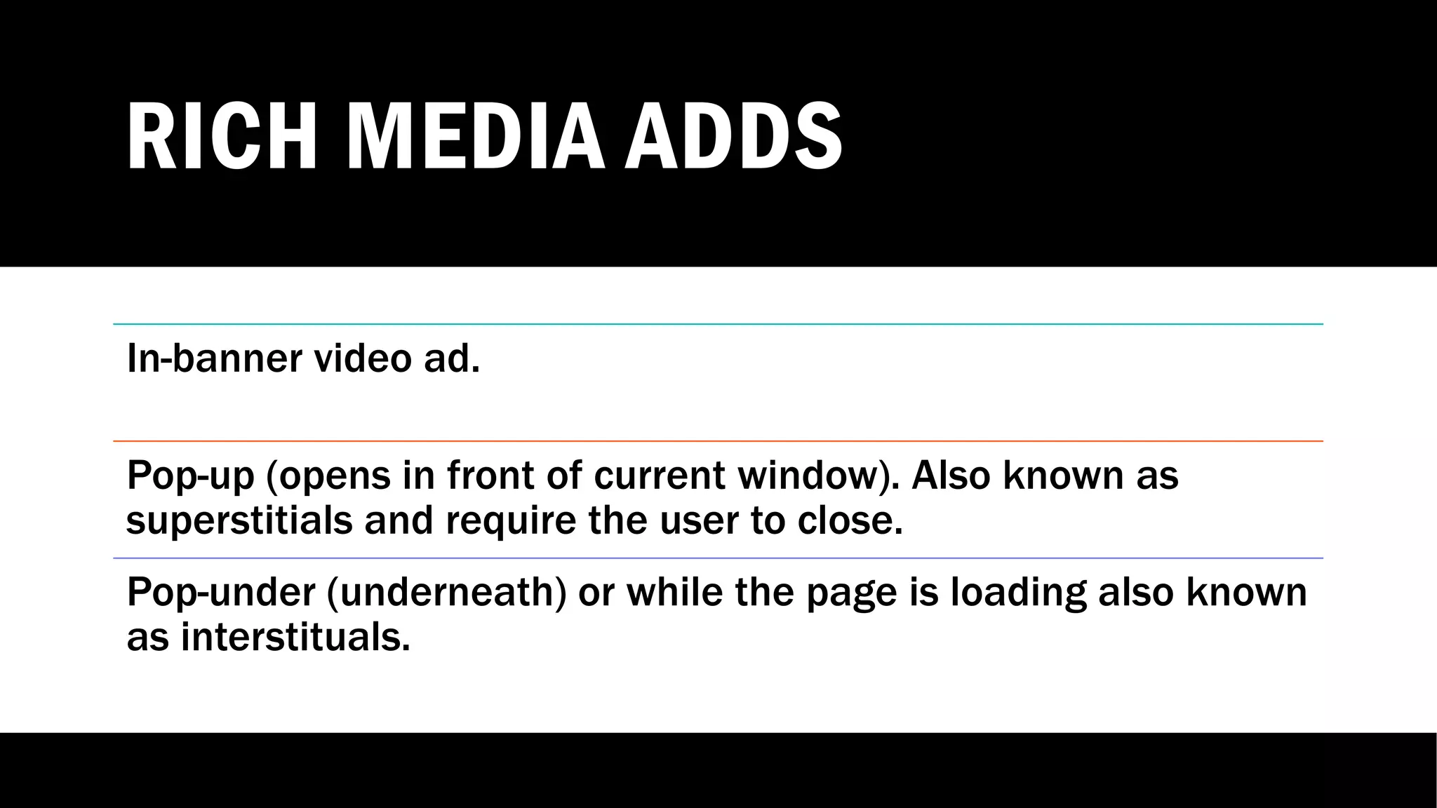 RICH MEDIA ADDS
In-banner video ad.
Pop-up (opens in front of current window). Also known as
superstitials and require the user to close.
Pop-under (underneath) or while the page is loading also known
as interstituals.
 