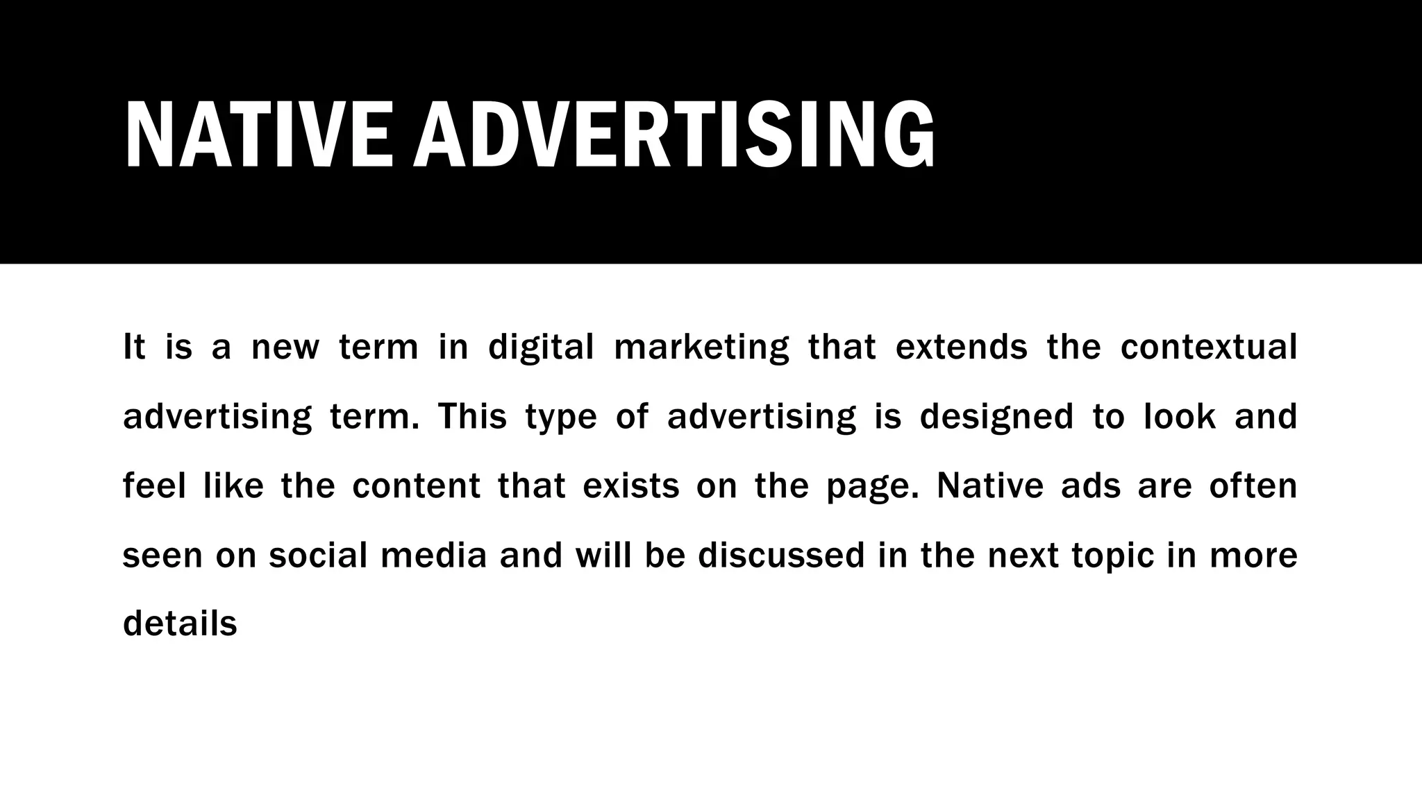 NATIVE ADVERTISING
It is a new term in digital marketing that extends the contextual
advertising term. This type of advertising is designed to look and
feel like the content that exists on the page. Native ads are often
seen on social media and will be discussed in the next topic in more
details
 