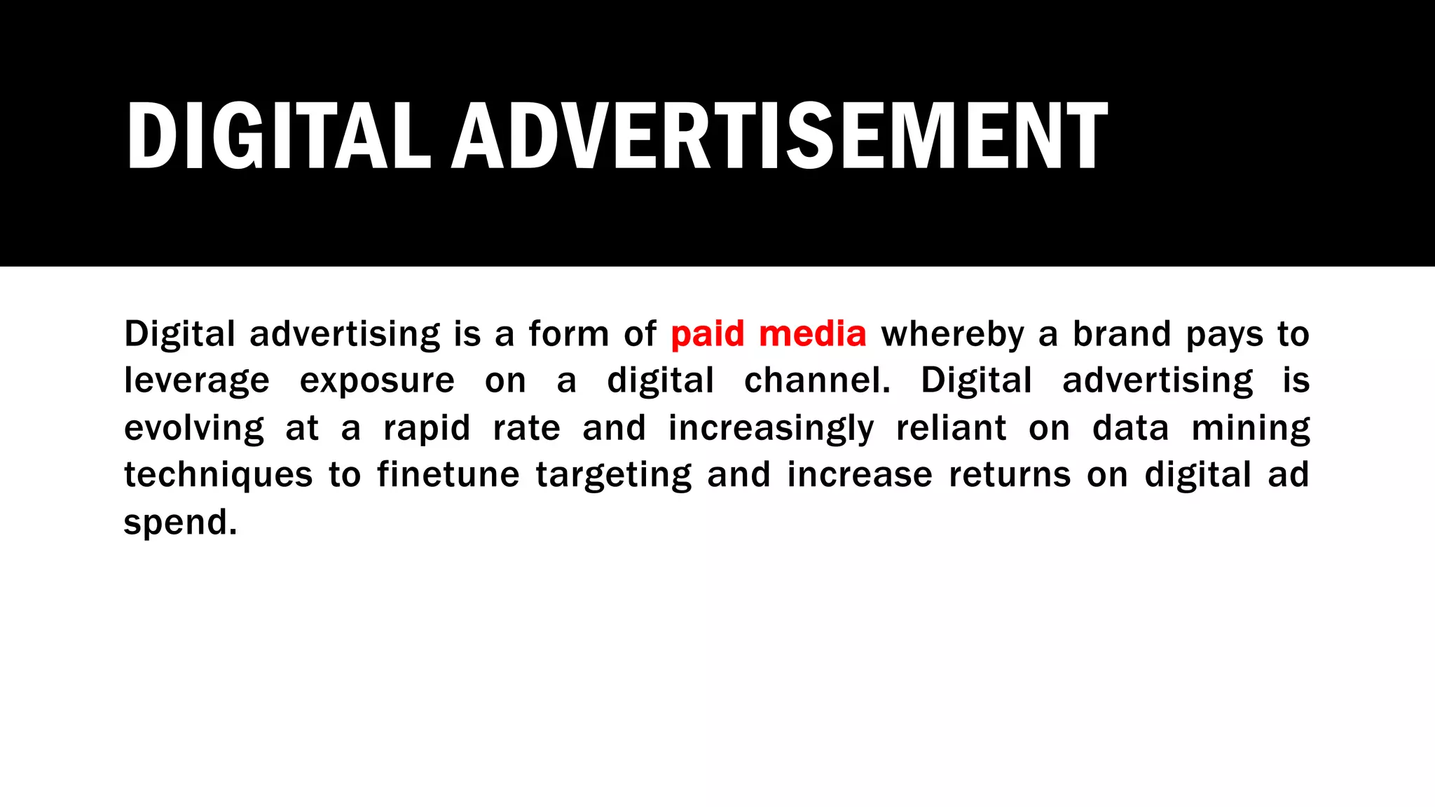 DIGITAL ADVERTISEMENT
Digital advertising is a form of paid media whereby a brand pays to
leverage exposure on a digital channel. Digital advertising is
evolving at a rapid rate and increasingly reliant on data mining
techniques to finetune targeting and increase returns on digital ad
spend.
 