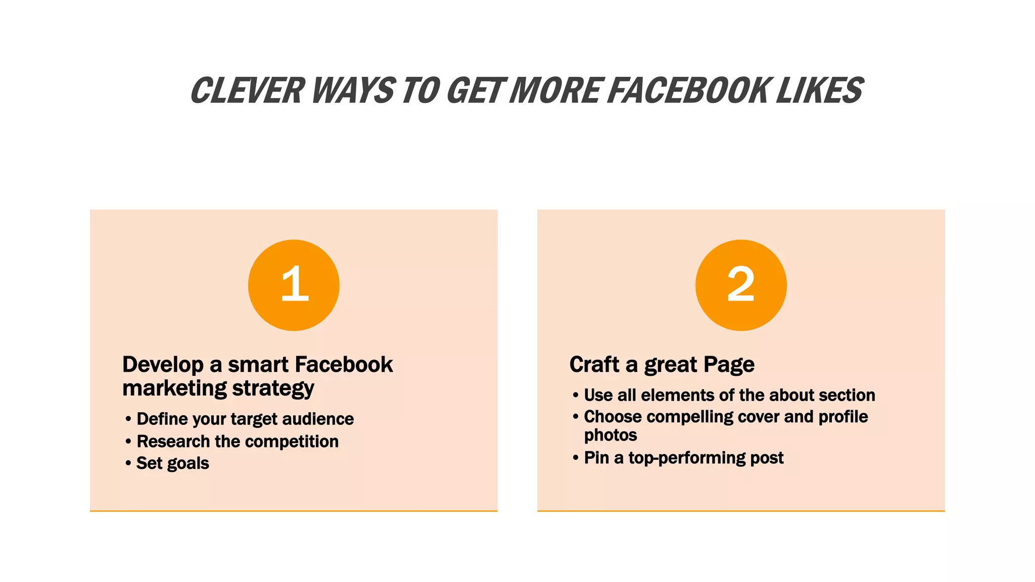 CLEVER WAYS TO GET MORE FACEBOOK LIKES
Develop a smart Facebook
marketing strategy
•Define your target audience
•Research the competition
•Set goals
1
Craft a great Page
•Use all elements of the about section
•Choose compelling cover and profile
photos
•Pin a top-performing post
2
 