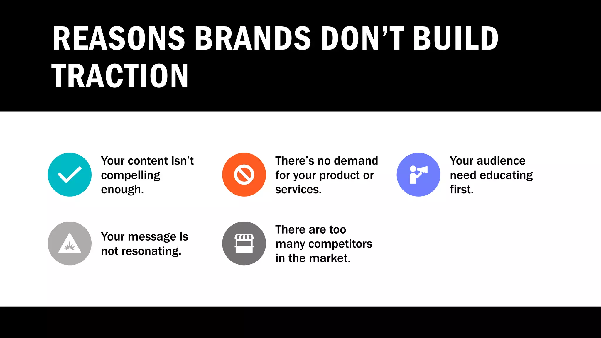 REASONS BRANDS DON’T BUILD
TRACTION
Your content isn’t
compelling
enough.
There’s no demand
for your product or
services.
Your audience
need educating
first.
Your message is
not resonating.
There are too
many competitors
in the market.
 