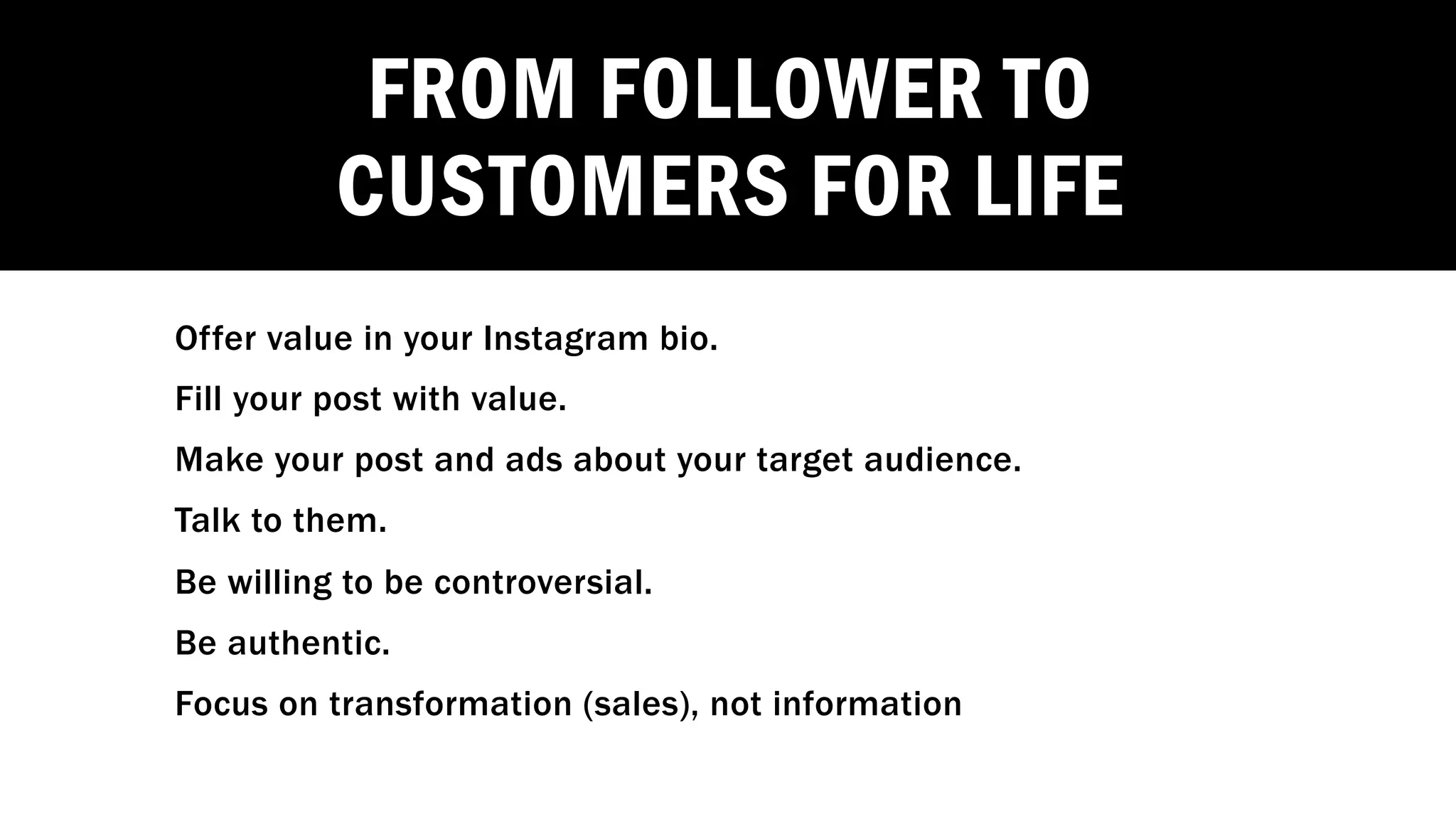 FROM FOLLOWER TO
CUSTOMERS FOR LIFE
Offer value in your Instagram bio.
Fill your post with value.
Make your post and ads about your target audience.
Talk to them.
Be willing to be controversial.
Be authentic.
Focus on transformation (sales), not information
 