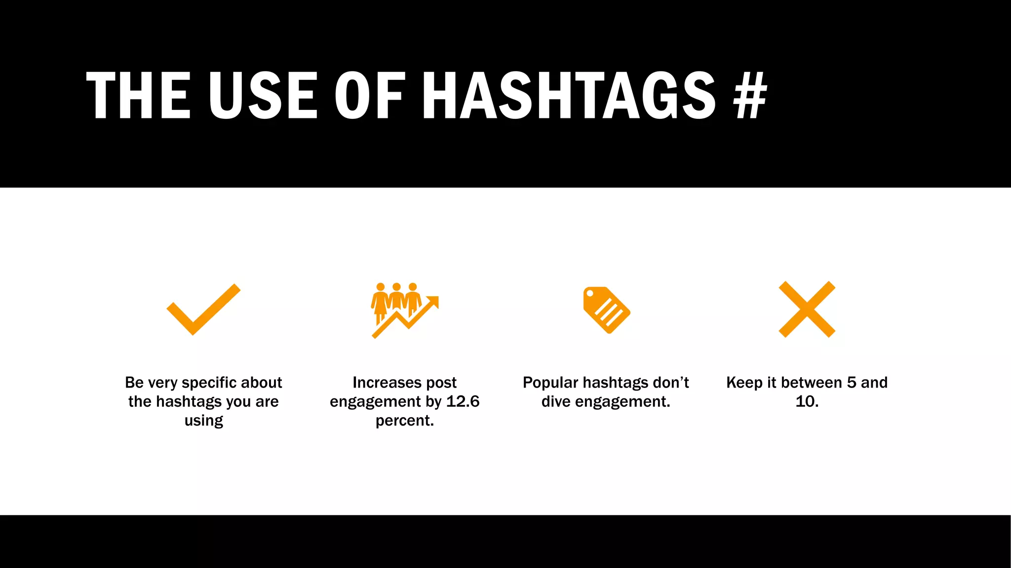 THE USE OF HASHTAGS #
Be very specific about
the hashtags you are
using
Increases post
engagement by 12.6
percent.
Popular hashtags don’t
dive engagement.
Keep it between 5 and
10.
 