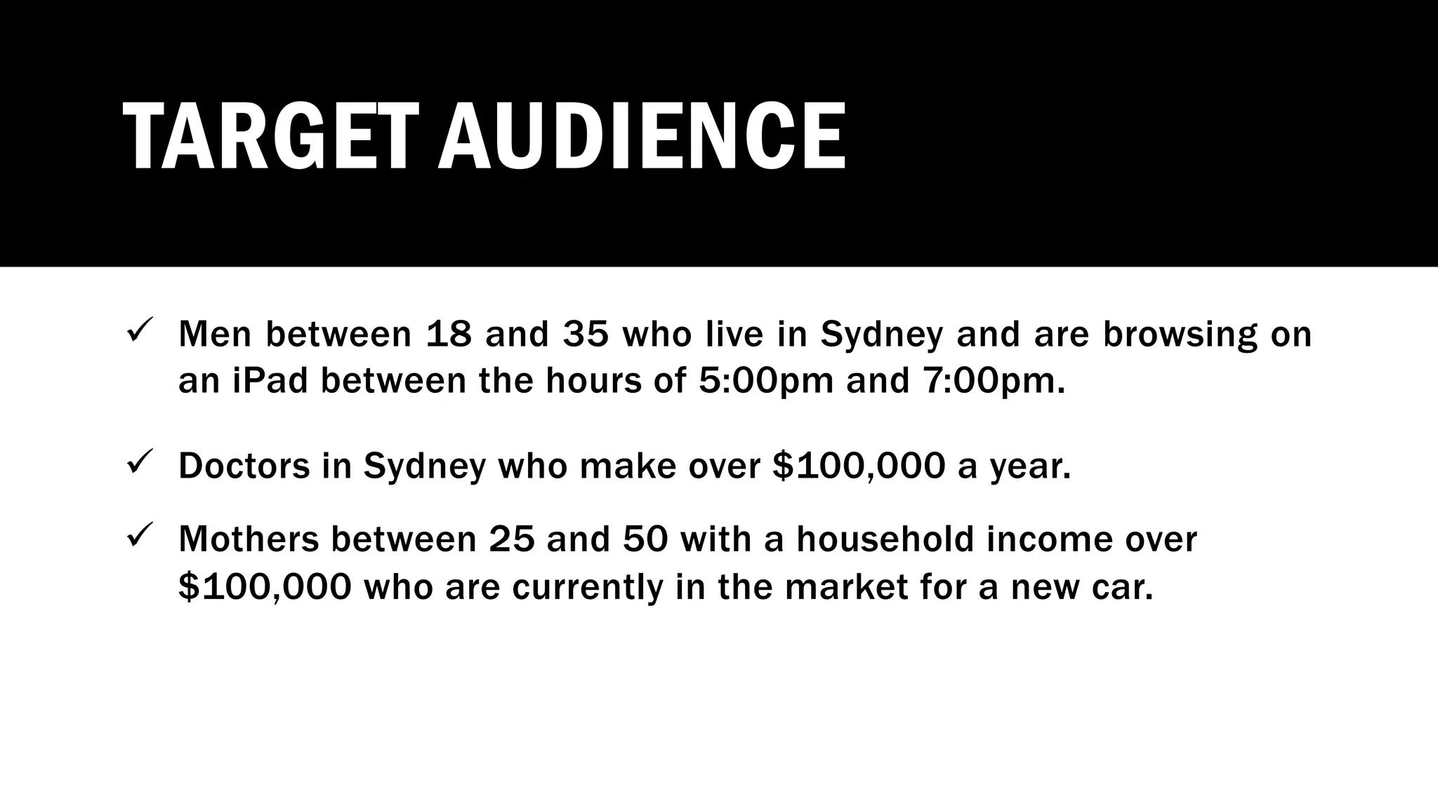 TARGET AUDIENCE
ü Men between 18 and 35 who live in Sydney and are browsing on
an iPad between the hours of 5:00pm and 7:00pm.
ü Doctors in Sydney who make over $100,000 a year.
ü Mothers between 25 and 50 with a household income over
$100,000 who are currently in the market for a new car.
 
