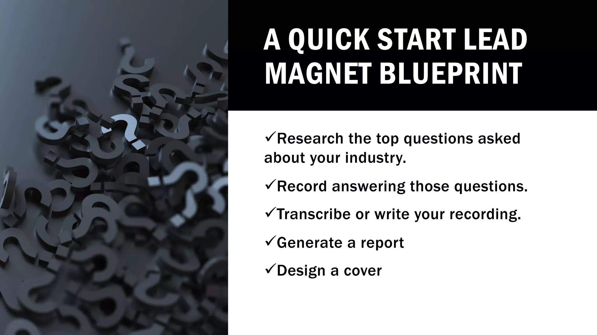 A QUICK START LEAD
MAGNET BLUEPRINT
üResearch the top questions asked
about your industry.
üRecord answering those questions.
üTranscribe or write your recording.
üGenerate a report
üDesign a cover
 