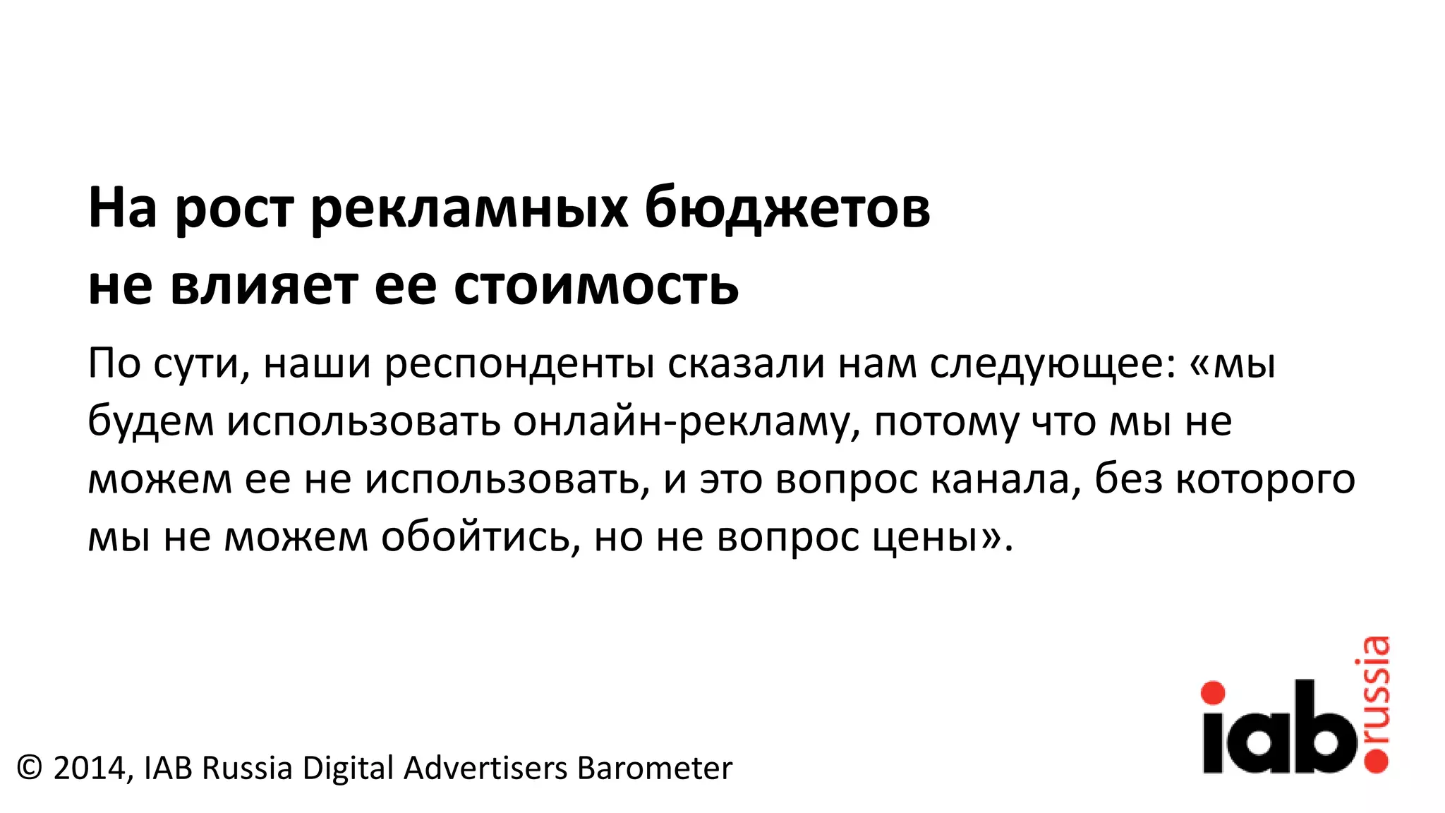 На рост рекламных бюджетов
не влияет ее стоимость
По сути, наши респонденты сказали нам следующее: «мы
будем использовать онлайн-рекламу, потому что мы не
можем ее не использовать, и это вопрос канала, без которого
мы не можем обойтись, но не вопрос цены».
© 2014, IAB Russia Digital Advertisers Barometer
 