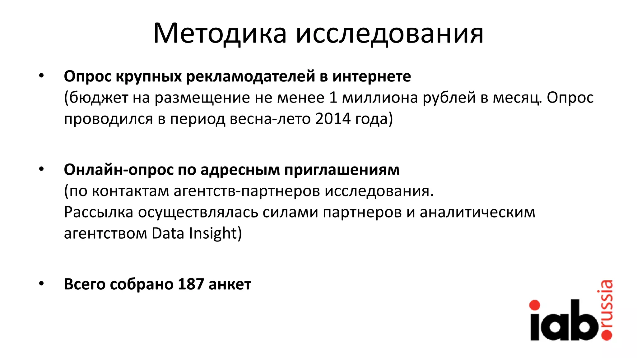 Методика исследования
• Опрос крупных рекламодателей в интернете
(бюджет на размещение не менее 1 миллиона рублей в месяц. Опрос
проводился в период весна-лето 2014 года)
• Онлайн-опрос по адресным приглашениям
(по контактам агентств-партнеров исследования.
Рассылка осуществлялась силами партнеров и аналитическим
агентством Data Insight)
• Всего собрано 187 анкет
 