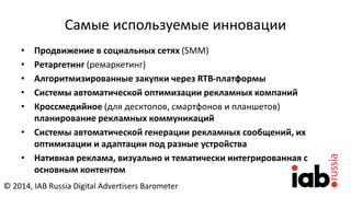 Самые используемые инновации
• Продвижение в социальных сетях (SMM)
• Ретаргетинг (ремаркетинг)
• Алгоритмизированные закупки через RTB-платформы
• Cистемы автоматической оптимизации рекламных компаний
• Кроссмедийное (для десктопов, смартфонов и планшетов)
планирование рекламных коммуникаций
• Системы автоматической генерации рекламных сообщений, их
оптимизации и адаптации под разные устройства
• Нативная реклама, визуально и тематически интегрированная с
основным контентом
© 2014, IAB Russia Digital Advertisers Barometer
 