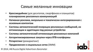 Самые желанные инновации
• Кроссмедийное (для десктопов, смартфонов и планшетов)
планирование рекламных коммуникаций
• Нативная реклама, визуально и тематически интегрированная с
основным контентом
• Системы автоматической генерации рекламных сообщений, их
оптимизации и адаптации под разные устройства
• Cистемы автоматической оптимизации рекламных компаний
• Алгоритмизированные закупки через RTB-платформы
• Ретаргетинг (ремаркетинг)
• Продвижение в социальных сетях (SMM)
© 2014, IAB Russia Digital Advertisers Barometer
 