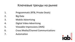 Ключевые тренды на рынке
1. Programmatic (RTB, Private Deals)
2. Big Data
3. Mobile Advertising
4. Digital Video Advertising
5. Viewable Impressions (3MS)
6. Cross Media/Channel Communications
7. Automation
 