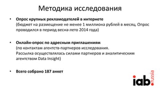 Методика исследования
• Опрос крупных рекламодателей в интернете
(бюджет на размещение не менее 1 миллиона рублей в месяц. Опрос
проводился в период весна-лето 2014 года)
• Онлайн-опрос по адресным приглашениям
(по контактам агентств-партнеров исследования.
Рассылка осуществлялась силами партнеров и аналитическим
агентством Data Insight)
• Всего собрано 187 анкет
 