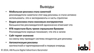 Выводы
• Мобильная реклама стала заметной
рекламодатели заметили этот вид рекламы и стали активно
использовать: это и эксперименты и часть стратегии
• Видео-реклама стала массовым инструментом
большинство рекламодателей однозначно отмечают это
• RTB перестали быть тремя страшными буквами
Рекламодатели хорошо понимают, что это и зачем
• Сайт теряет значение
на смену ему приходит система лендингов для рекламы
• Автоматизация рекламы
контекстной и таргетированной в первую очередь
© 2014, IAB Russia Digital Advertisers Barometer
 