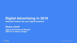 Confidential & Proprietary
Digital Advertising in 2016
Important factors for your digital presence
Shane Cahill
Agency Development Manager
SMB UK & Ireland, Google
 