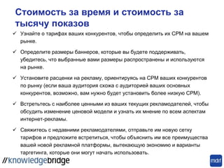 Стоимость за время и стоимость за
тысячу показов
 Узнайте о тарифах ваших конкурентов, чтобы определить их CPM на вашем
рынке.
 Определите размеры баннеров, которые вы будете поддерживать,
убедитесь, что выбранные вами размеры распространены и используются
на рынке.
 Установите расценки на рекламу, ориентируясь на CPM ваших конкурентов
по рынку (если ваша аудитория схожа с аудиторией ваших основных
конкурентов, возможно, вам нужно будет установить более низкую CPM).
 Встретьтесь с наиболее ценными из ваших текущих рекламодателей, чтобы
обсудить изменение ценовой модели и узнать их мнение по всем аспектам
интернет-рекламы.
 Свяжитесь с недавними рекламодателями, отправьте им новую сетку
тарифов и предложите встретиться, чтобы объяснить им все преимущества
вашей новой рекламной платформы, вытекающую экономию и варианты
таргетинга, которые они могут начать использовать.
 