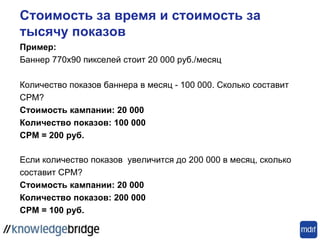 Стоимость за время и стоимость за
тысячу показов
Пример:
Баннер 770x90 пикселей стоит 20 000 руб./месяц
Количество показов баннера в месяц - 100 000. Сколько составит
CPM?
Стоимость кампании: 20 000
Количество показов: 100 000
CPM = 200 руб.
Если количество показов увеличится до 200 000 в месяц, сколько
составит CPM?
Стоимость кампании: 20 000
Количество показов: 200 000
CPM = 100 руб.
 