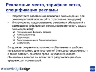 • Разработайте собственные правила и рекомендации для
рекламодателей (используйте отраслевые стандарты)
• Инструкции по предоставлению рекламных объявлений к
размещению (объявления должны соответствовать вашим
рекомендациям):
 Принимаемые форматы файлов
 Анимация/повтор
 Аудио/видео
 Расхлопывающиеся баннеры/оверлеи
 Доступность
Вы должны сохранить возможность обеспечивать удобство
пользования сайтом для посететелей (пользовательский опыт),
а также оставить за собой право на удаление любого
объявления, которое вы посчитаете раздражающим и/или
вредным для посетителей.
Рекламные места, тарифная сетка,
спецификация рекламы
 