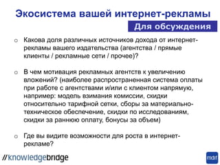 Экосистема вашей интернет-рекламы
Для обсуждения
o Какова доля различных источников дохода от интернет-
рекламы вашего издательства (агентства / прямые
клиенты / рекламные сети / прочее)?
o В чем мотивация рекламных агентств к увеличению
вложений? (наиболее распространенная система оплаты
при работе с агентствами и/или с клиентом напрямую,
например: модель взимания комиссии, скидки
относительно тарифной сетки, сборы за материально-
техническое обеспечение, скидки по исследованиям,
скидки за раннюю оплату, бонусы за объем)
o Где вы видите возможности для роста в интернет-
рекламе?
 