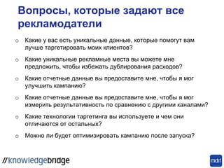 Вопросы, которые задают все
рекламодатели
o Какие у вас есть уникальные данные, которые помогут вам
лучше таргетировать моих клиентов?
o Какие уникальные рекламные места вы можете мне
предложить, чтобы избежать дублирования расходов?
o Какие отчетные данные вы предоставите мне, чтобы я мог
улучшить кампанию?
o Какие отчетные данные вы предоставите мне, чтобы я мог
измерить результативность по сравнению с другими каналами?
o Какие технологии таргетинга вы используете и чем они
отличаются от остальных?
o Можно ли будет оптимизировать кампанию после запуска?
 