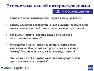 Экосистема вашей интернет-рекламы
Для обсуждения
o Какие вопросы рекламодатели задают вам чаще всего?
o Каковы наиболее распространенные ошибки и заблуждения
ваших рекламодателей относительно интернет-рекламы?
o Как вы оцениваете качество ваших отношений с
агентствами/клиентами?
o Расскажите о вашей прошлой деятельности в этом
направлении. Что работало хорошо и, на ваш взгляд,
почему? Что не удалось и, на ваш взгляд, почему?
o Что, на ваш взгляд, играет наиболее важную роль при
принятии решения о покупке?
 