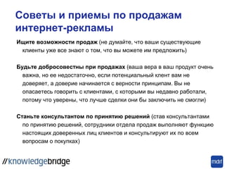 Советы и приемы по продажам
интернет-рекламы
Ищите возможности продаж (не думайте, что ваши существующие
клиенты уже все знают о том, что вы можете им предложить)
Будьте добросовестны при продажах (ваша вера в ваш продукт очень
важна, но ее недостаточно, если потенциальный клент вам не
доверяет, а доверие начинается с верности принципам. Вы не
опасаетесь говорить с клиентами, с которыми вы недавно работали,
потому что уверены, что лучше сделки они бы заключить не смогли)
Станьте консультантом по принятию решений (став консультантами
по принятию решений, сотрудники отдела продаж выполняют функцию
настоящих доверенных лиц клиентов и консультируют их по всем
вопросам о покупках)
 
