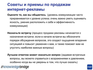Советы и приемы по продажам
интернет-рекламы
Оцените то, как вы общаетесь (уровень коммуникации часто
приравнивается к уровню успеха; очень важно уметь оценивать
ясность, умение расположить к себе и эффективность
коммуникации)
Назначьте встречу (процесс продажи рекламы начинается с
назначения встречи; если в начале встречи вы обозначите
порядок обсуждения вопросов, это создаст ощущение владения
ситуацией и повысит уважение к вам, а также поможет вам не
упустить наиболее важные вопросы)
Лучшим ответом может оказаться вопрос (задавая встречные
вопросы, вы можете справиться с возражениями и давлением,
особенно когда вы не уверены в том, что лучше сказать)
 