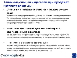 Типичные ошибки издателей при продажах
интернет-рекламы
 Отношение к интернет-рекламе как к рекламе второго
сорта
(инструменты стимулирования сосредоточены на рекламе в печати; объявления в
Интернете обычно продаются в виде дополнений и стоят намного дешевле; при
расчете заработной платы менеджеров по продажам и определении бонусов
интернет-реклама отходит на второй план)
 Невозможность оценить ценность аудитории в
количественных показателях
(основывайтесь на конкретных данных при оценке аудитории, чтобы правильно
сориентировать рекламодателя в ожидаемых от интернет-кампании результатах)
 Недостаточный анализ конкуренции
(изучите конкурентов: кто это; какой у них трафик; насколько они успешны с точки
зрения рекламы; отслеживайте, с какими рекламодателями они работают; что они
делают лучше, чем вы; чем отличается ваш подход и т.д.)
 