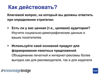 Как действовать?
Ключевой вопрос, на который вы должны ответить
при определении стратегии:
 Есть ли у вас ценная (т.е., целевая) аудитория?
Изучите социально-демографические данные о
ваших посетителях
 Используйте свой основной продукт для
формирования пакетных предложений
Объединение печатной и интернет-рекламы более
выгодно как для рекламодателя, так и для издателя
 