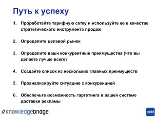 Путь к успеху
1. Проработайте тарифную сетку и используйте ее в качестве
стратегического инструмента продаж
2. Определите ​​целевой рынок
3. Определите ваши конкурентные преимущества (что вы
делаете лучше всего)
4. Создайте список из нескольких главных преимуществ
5. Проанализируйте ситуацию с конкуренцией
6. Обеспечьте возможность таргетинга в вашей системе
доставки рекламы
 