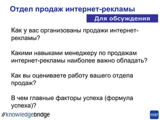 Как у вас организованы продажи интернет-
рекламы?
Какими навыками менеджеру по продажам
интернет-рекламы наиболее важно обладать?
Как вы оцениваете работу вашего отдела
продаж?
В чем главные факторы успеха (формула
успеха)?
Отдел продаж интернет-рекламы
Для обсуждения
 