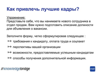 Упражнение:
Представьте себе, что вы нанимаете нового сотрудника в
отдел продаж. Вам нужно подготовить описание должности
для объявления о вакансии.
Заполните форму, четко сформулировав следующее :
↦ требования к кандидату, оплата труда и соцпакет
↦ перспективы вашей организации
↦ возможности, предоставляемые успешным кандидатам
↦ способы получения дополнительной информации.
Как привлечь лучшие кадры?
 