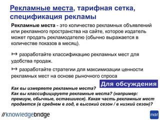 Рекламные места - это количество рекламных объявлений
или рекламного пространства на сайте, которое издатель
может продать рекламодателю (обычно выражается в
количестве показов в месяц).
↦ разработайте классификацию рекламных мест для
удобства продаж.
↦ разработайте стратегии для максимизации ценности
рекламных мест на основе рыночного спроса
Как вы измеряете рекламные места?
Как вы классифицируете рекламные места? (например:
премиум, обычные, оставшиеся). Какая часть рекламных мест
продается (в среднем в год, в высокий сезон / в низкий сезон)?
Для обсуждения
Рекламные места, тарифная сетка,
спецификация рекламы
 